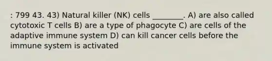 : 799 43. 43) Natural killer (NK) cells ________. A) are also called cytotoxic T cells B) are a type of phagocyte C) are cells of the adaptive immune system D) can kill cancer cells before the immune system is activated