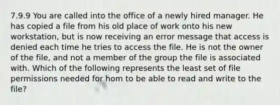 7.9.9 You are called into the office of a newly hired manager. He has copied a file from his old place of work onto his new workstation, but is now receiving an error message that access is denied each time he tries to access the file. He is not the owner of the file, and not a member of the group the file is associated with. Which of the following represents the least set of file permissions needed for hom to be able to read and write to the file?