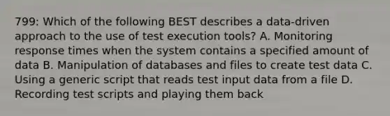 799: Which of the following BEST describes a data-driven approach to the use of test execution tools? A. Monitoring response times when the system contains a specified amount of data B. Manipulation of databases and files to create test data C. Using a generic script that reads test input data from a file D. Recording test scripts and playing them back