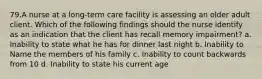 79.A nurse at a long-term care facility is assessing an older adult client. Which of the following findings should the nurse identify as an indication that the client has recall memory impairment? a. Inability to state what he has for dinner last night b. Inability to Name the members of his family c. Inability to count backwards from 10 d. Inability to state his current age