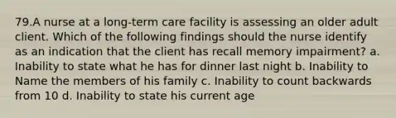 79.A nurse at a long-term care facility is assessing an older adult client. Which of the following findings should the nurse identify as an indication that the client has recall memory impairment? a. Inability to state what he has for dinner last night b. Inability to Name the members of his family c. Inability to count backwards from 10 d. Inability to state his current age