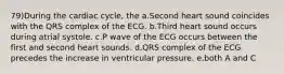 79)During the cardiac cycle, the a.Second heart sound coincides with the QRS complex of the ECG. b.Third heart sound occurs during atrial systole. c.P wave of the ECG occurs between the first and second heart sounds. d.QRS complex of the ECG precedes the increase in ventricular pressure. e.both A and C