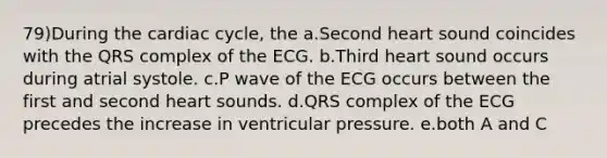 79)During the cardiac cycle, the a.Second heart sound coincides with the QRS complex of the ECG. b.Third heart sound occurs during atrial systole. c.P wave of the ECG occurs between the first and second heart sounds. d.QRS complex of the ECG precedes the increase in ventricular pressure. e.both A and C