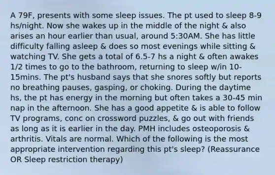 A 79F, presents with some sleep issues. The pt used to sleep 8-9 hs/night. Now she wakes up in the middle of the night & also arises an hour earlier than usual, around 5:30AM. She has little difficulty falling asleep & does so most evenings while sitting & watching TV. She gets a total of 6.5-7 hs a night & often awakes 1/2 times to go to the bathroom, returning to sleep w/in 10-15mins. The pt's husband says that she snores softly but reports no breathing pauses, gasping, or choking. During the daytime hs, the pt has energy in the morning but often takes a 30-45 min nap in the afternoon. She has a good appetite & is able to follow TV programs, conc on crossword puzzles, & go out with friends as long as it is earlier in the day. PMH includes osteoporosis & arthritis. Vitals are normal. Which of the following is the most appropriate intervention regarding this pt's sleep? (Reassurance OR Sleep restriction therapy)