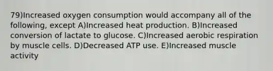 79)Increased oxygen consumption would accompany all of the following, except A)Increased heat production. B)Increased conversion of lactate to glucose. C)Increased aerobic respiration by muscle cells. D)Decreased ATP use. E)Increased muscle activity