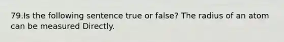 79.Is the following sentence true or false? The radius of an atom can be measured Directly.