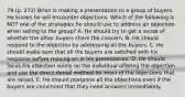 79.(p. 272) Brian is making a presentation to a group of buyers. He knows he will encounter objections. Which of the following is NOT one of the strategies he should use to address an objection when selling to the group? A. He should try to get a sense of whether the other buyers share the concern. B. He should respond to the objection by addressing all the buyers. C. He should make sure that all the buyers are satisfied with his response before moving on in his presentation. D. He should focus his attention solely on the individual offering the objection and use the direct denial method for most of the objections that are raised. E. He should postpone all the objections even if the buyers are convinced that they need answers immediately.