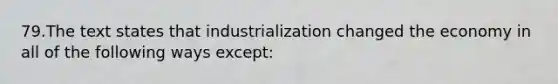 79.The text states that industrialization changed the economy in all of the following ways except: