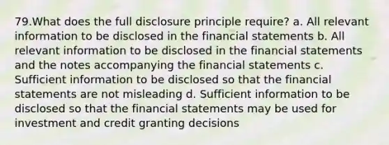 79.What does the full disclosure principle require? a. All relevant information to be disclosed in the financial statements b. All relevant information to be disclosed in the financial statements and the notes accompanying the financial statements c. Sufficient information to be disclosed so that the financial statements are not misleading d. Sufficient information to be disclosed so that the financial statements may be used for investment and credit granting decisions