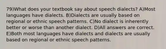 79)What does your textbook say about speech dialects? A)Most languages have dialects. B)Dialects are usually based on regional or ethnic speech patterns. C)No dialect is inherently better or worse than another dialect. D)All answers are correct. E)Both most languages have dialects and dialects are usually based on regional or ethnic speech patterns.