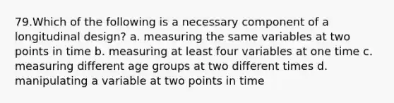 79.Which of the following is a necessary component of a longitudinal design? a. measuring the same variables at two points in time b. measuring at least four variables at one time c. measuring different age groups at two different times d. manipulating a variable at two points in time