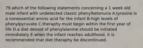 79.which of the following statements concerning a 1 week old male infant with undetected classic phenylketonuria A.tyrosine is a nonessential amino acid for the infant B.high levels of phenylpyruvate C.theraphy must begin within the first year of life D.a diet devoid of phenylalanine should be initiated immidiately E.when the infant reaches adulthood, it is recommended that diet theraphy be discontinued.