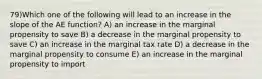 79)Which one of the following will lead to an increase in the slope of the AE function? A) an increase in the marginal propensity to save B) a decrease in the marginal propensity to save C) an increase in the marginal tax rate D) a decrease in the marginal propensity to consume E) an increase in the marginal propensity to import