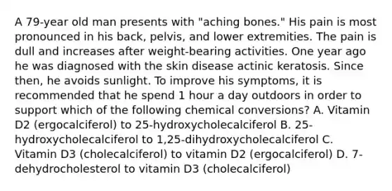 A 79-year old man presents with "aching bones." His pain is most pronounced in his back, pelvis, and lower extremities. The pain is dull and increases after weight-bearing activities. One year ago he was diagnosed with the skin disease actinic keratosis. Since then, he avoids sunlight. To improve his symptoms, it is recommended that he spend 1 hour a day outdoors in order to support which of the following chemical conversions? A. Vitamin D2 (ergocalciferol) to 25-hydroxycholecalciferol B. 25-hydroxycholecalciferol to 1,25-dihydroxycholecalciferol C. Vitamin D3 (cholecalciferol) to vitamin D2 (ergocalciferol) D. 7-dehydrocholesterol to vitamin D3 (cholecalciferol)