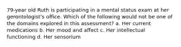 79-year old Ruth is participating in a mental status exam at her gerontologist's office. Which of the following would not be one of the domains explored in this assessment? a. Her current medications b. Her mood and affect c. Her intellectual functioning d. Her sensorium