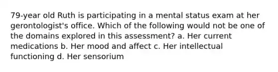 79-year old Ruth is participating in a mental status exam at her gerontologist's office. Which of the following would not be one of the domains explored in this assessment? a. Her current medications b. Her mood and affect c. Her intellectual functioning d. Her sensorium