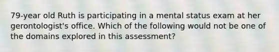 79-year old Ruth is participating in a mental status exam at her gerontologist's office. Which of the following would not be one of the domains explored in this assessment?