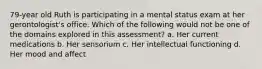 79-year old Ruth is participating in a mental status exam at her gerontologist's office. Which of the following would not be one of the domains explored in this assessment? a. Her current medications b. Her sensorium c. Her intellectual functioning d. Her mood and affect