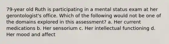 79-year old Ruth is participating in a mental status exam at her gerontologist's office. Which of the following would not be one of the domains explored in this assessment? a. Her current medications b. Her sensorium c. Her intellectual functioning d. Her mood and affect