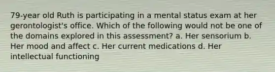 79-year old Ruth is participating in a mental status exam at her gerontologist's office. Which of the following would not be one of the domains explored in this assessment? a. Her sensorium b. Her mood and affect c. Her current medications d. Her intellectual functioning