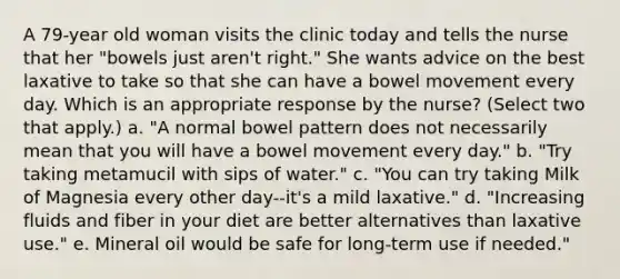 A 79-year old woman visits the clinic today and tells the nurse that her "bowels just aren't right." She wants advice on the best laxative to take so that she can have a bowel movement every day. Which is an appropriate response by the nurse? (Select two that apply.) a. "A normal bowel pattern does not necessarily mean that you will have a bowel movement every day." b. "Try taking metamucil with sips of water." c. "You can try taking Milk of Magnesia every other day--it's a mild laxative." d. "Increasing fluids and fiber in your diet are better alternatives than laxative use." e. Mineral oil would be safe for long-term use if needed."