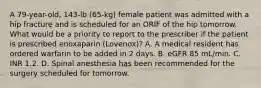 A 79-year-old, 143-lb (65-kg) female patient was admitted with a hip fracture and is scheduled for an ORIF of the hip tomorrow. What would be a priority to report to the prescriber if the patient is prescribed enoxaparin (Lovenox)? A. A medical resident has ordered warfarin to be added in 2 days. B. eGFR 85 mL/min. C. INR 1.2. D. Spinal anesthesia has been recommended for the surgery scheduled for tomorrow.