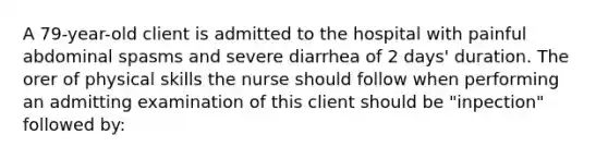 A 79-year-old client is admitted to the hospital with painful abdominal spasms and severe diarrhea of 2 days' duration. The orer of physical skills the nurse should follow when performing an admitting examination of this client should be "inpection" followed by: