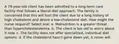 A 79-year-old client has been admitted to a long-term care facility that follows a liberal diet approach. The family is concerned that this will hurt the client due to a long history of high cholesterol and desire a low-cholesterol diet. How might the nurse respond? Select one: a. Malnutrition is a greater threat than hypercholesterolemia. b. The client is too old to worry about it now. c. The facility does not offer specialized, individual diet options. d. If the cholesterol hasn't gone down yet, it never will.