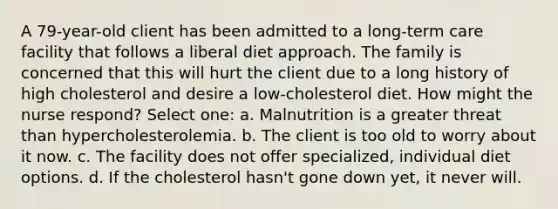 A 79-year-old client has been admitted to a long-term care facility that follows a liberal diet approach. The family is concerned that this will hurt the client due to a long history of high cholesterol and desire a low-cholesterol diet. How might the nurse respond? Select one: a. Malnutrition is a greater threat than hypercholesterolemia. b. The client is too old to worry about it now. c. The facility does not offer specialized, individual diet options. d. If the cholesterol hasn't gone down yet, it never will.