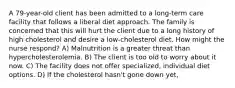 A 79-year-old client has been admitted to a long-term care facility that follows a liberal diet approach. The family is concerned that this will hurt the client due to a long history of high cholesterol and desire a low-cholesterol diet. How might the nurse respond? A) Malnutrition is a greater threat than hypercholesterolemia. B) The client is too old to worry about it now. C) The facility does not offer specialized, individual diet options. D) If the cholesterol hasn't gone down yet,