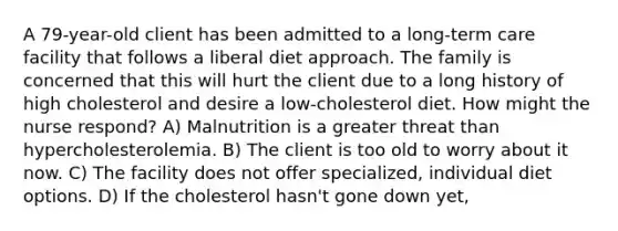 A 79-year-old client has been admitted to a long-term care facility that follows a liberal diet approach. The family is concerned that this will hurt the client due to a long history of high cholesterol and desire a low-cholesterol diet. How might the nurse respond? A) Malnutrition is a greater threat than hypercholesterolemia. B) The client is too old to worry about it now. C) The facility does not offer specialized, individual diet options. D) If the cholesterol hasn't gone down yet,