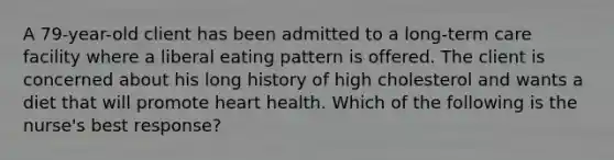 A 79-year-old client has been admitted to a long-term care facility where a liberal eating pattern is offered. The client is concerned about his long history of high cholesterol and wants a diet that will promote heart health. Which of the following is the nurse's best response?