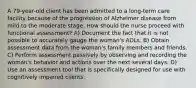 A 79-year-old client has been admitted to a long-term care facility because of the progression of Alzheimer disease from mild to the moderate stage. How should the nurse proceed with functional assessment? A) Document the fact that it is not possible to accurately gauge the woman's ADLs. B) Obtain assessment data from the woman's family members and friends. C) Perform assessment passively by observing and recording the woman's behavior and actions over the next several days. D) Use an assessment tool that is specifically designed for use with cognitively impaired clients.