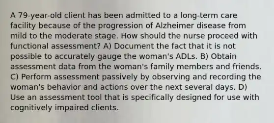 A 79-year-old client has been admitted to a long-term care facility because of the progression of Alzheimer disease from mild to the moderate stage. How should the nurse proceed with functional assessment? A) Document the fact that it is not possible to accurately gauge the woman's ADLs. B) Obtain assessment data from the woman's family members and friends. C) Perform assessment passively by observing and recording the woman's behavior and actions over the next several days. D) Use an assessment tool that is specifically designed for use with cognitively impaired clients.