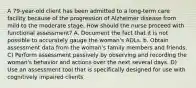 A 79-year-old client has been admitted to a long-term care facility because of the progression of Alzheimer disease from mild to the moderate stage. How should the nurse proceed with functional assessment? A. Document the fact that it is not possible to accurately gauge the woman's ADLs. b. Obtain assessment data from the woman's family members and friends. C) Perform assessment passively by observing and recording the woman's behavior and actions over the next several days. D) Use an assessment tool that is specifically designed for use with cognitively impaired clients.