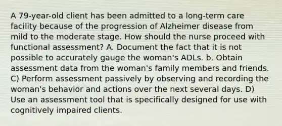 A 79-year-old client has been admitted to a long-term care facility because of the progression of Alzheimer disease from mild to the moderate stage. How should the nurse proceed with functional assessment? A. Document the fact that it is not possible to accurately gauge the woman's ADLs. b. Obtain assessment data from the woman's family members and friends. C) Perform assessment passively by observing and recording the woman's behavior and actions over the next several days. D) Use an assessment tool that is specifically designed for use with cognitively impaired clients.