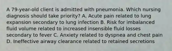 A 79-year-old client is admitted with pneumonia. Which nursing diagnosis should take priority? A. Acute pain related to lung expansion secondary to lung infection B. Risk for imbalanced fluid volume related to increased insensible fluid losses secondary to fever C. Anxiety related to dyspnea and chest pain D. Ineffective airway clearance related to retained secretions