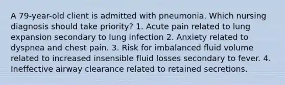 A 79-year-old client is admitted with pneumonia. Which nursing diagnosis should take priority? 1. Acute pain related to lung expansion secondary to lung infection 2. Anxiety related to dyspnea and chest pain. 3. Risk for imbalanced fluid volume related to increased insensible fluid losses secondary to fever. 4. Ineffective airway clearance related to retained secretions.