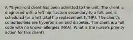 A 79-year-old client has been admitted to the unit. The client is diagnosed with a left hip fracture secondary to a fall, and is scheduled for a left total hip replacement (LTHR). The client's comorbidities are hypertension and diabetes. The client is a full code with no known allergies (NKA). What is the nurse's priority action for this client?