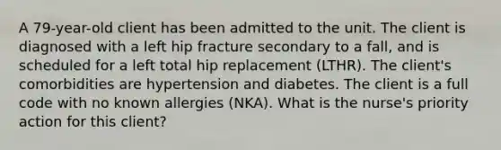 A 79-year-old client has been admitted to the unit. The client is diagnosed with a left hip fracture secondary to a fall, and is scheduled for a left total hip replacement (LTHR). The client's comorbidities are hypertension and diabetes. The client is a full code with no known allergies (NKA). What is the nurse's priority action for this client?