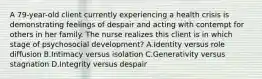 A 79-year-old client currently experiencing a health crisis is demonstrating feelings of despair and acting with contempt for others in her family. The nurse realizes this client is in which stage of psychosocial development? A.Identity versus role diffusion B.Intimacy versus isolation C.Generativity versus stagnation D.Integrity versus despair