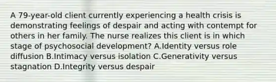 A 79-year-old client currently experiencing a health crisis is demonstrating feelings of despair and acting with contempt for others in her family. The nurse realizes this client is in which stage of psychosocial development? A.Identity versus role diffusion B.Intimacy versus isolation C.Generativity versus stagnation D.Integrity versus despair