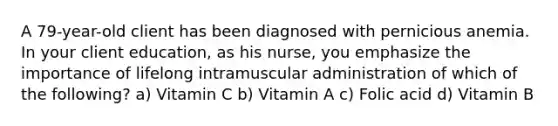 A 79-year-old client has been diagnosed with pernicious anemia. In your client education, as his nurse, you emphasize the importance of lifelong intramuscular administration of which of the following? a) Vitamin C b) Vitamin A c) Folic acid d) Vitamin B