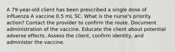 A 79-year-old client has been prescribed a single dose of influenza A vaccine 0.5 mL SC. What is the nurse's priority action? Contact the provider to confirm the route. Document administration of the vaccine. Educate the client about potential adverse effects. Assess the client, confirm identity, and administer the vaccine.