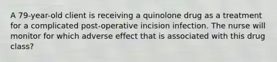 A 79-year-old client is receiving a quinolone drug as a treatment for a complicated post-operative incision infection. The nurse will monitor for which adverse effect that is associated with this drug class?