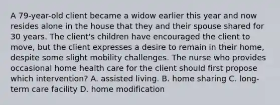 A 79-year-old client became a widow earlier this year and now resides alone in the house that they and their spouse shared for 30 years. The client's children have encouraged the client to move, but the client expresses a desire to remain in their home, despite some slight mobility challenges. The nurse who provides occasional home health care for the client should first propose which intervention? A. assisted living. B. home sharing C. long-term care facility D. home modification