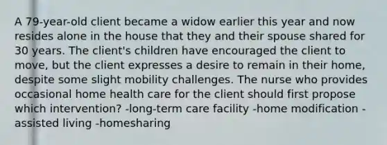 A 79-year-old client became a widow earlier this year and now resides alone in the house that they and their spouse shared for 30 years. The client's children have encouraged the client to move, but the client expresses a desire to remain in their home, despite some slight mobility challenges. The nurse who provides occasional home health care for the client should first propose which intervention? -long-term care facility -home modification -assisted living -homesharing