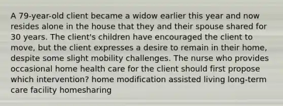 A 79-year-old client became a widow earlier this year and now resides alone in the house that they and their spouse shared for 30 years. The client's children have encouraged the client to move, but the client expresses a desire to remain in their home, despite some slight mobility challenges. The nurse who provides occasional home health care for the client should first propose which intervention? home modification assisted living long-term care facility homesharing