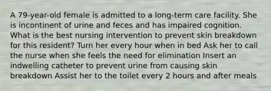 A 79-year-old female is admitted to a long-term care facility. She is incontinent of urine and feces and has impaired cognition. What is the best nursing intervention to prevent skin breakdown for this resident? Turn her every hour when in bed Ask her to call the nurse when she feels the need for elimination Insert an indwelling catheter to prevent urine from causing skin breakdown Assist her to the toilet every 2 hours and after meals