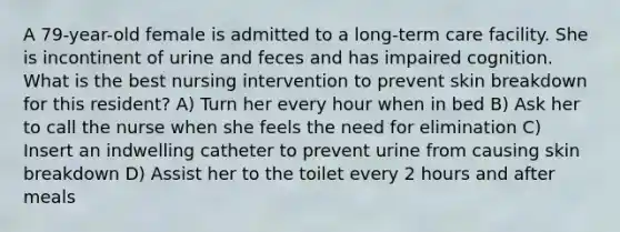 A 79-year-old female is admitted to a long-term care facility. She is incontinent of urine and feces and has impaired cognition. What is the best nursing intervention to prevent skin breakdown for this resident? A) Turn her every hour when in bed B) Ask her to call the nurse when she feels the need for elimination C) Insert an indwelling catheter to prevent urine from causing skin breakdown D) Assist her to the toilet every 2 hours and after meals